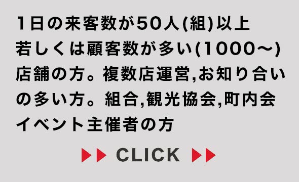 1日の来客数が多い方、顧客数が多い方、複数店舗運営、組合、観光協会、町内会、イベント主催者の方